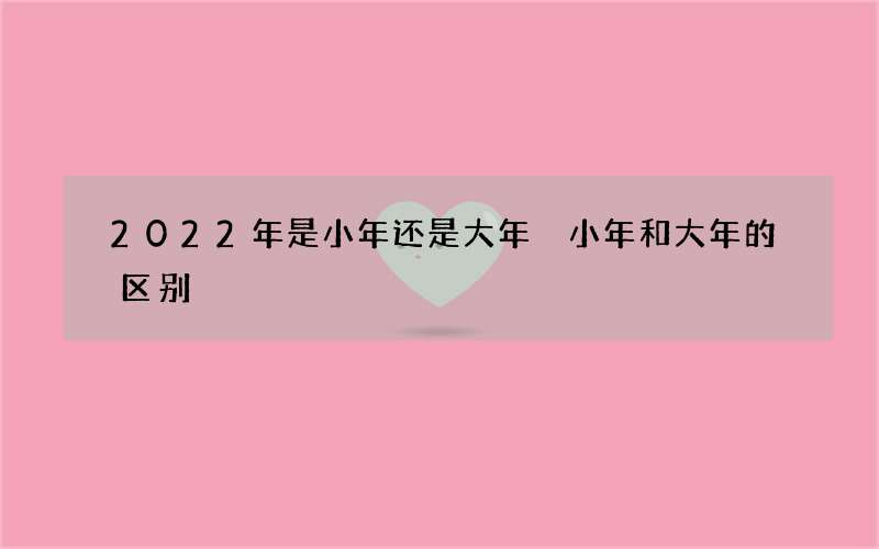 2022年是小年还是大年 小年和大年的区别